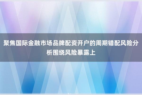 聚焦国际金融市场品牌配资开户的周期错配风险分析围绕风险暴露上