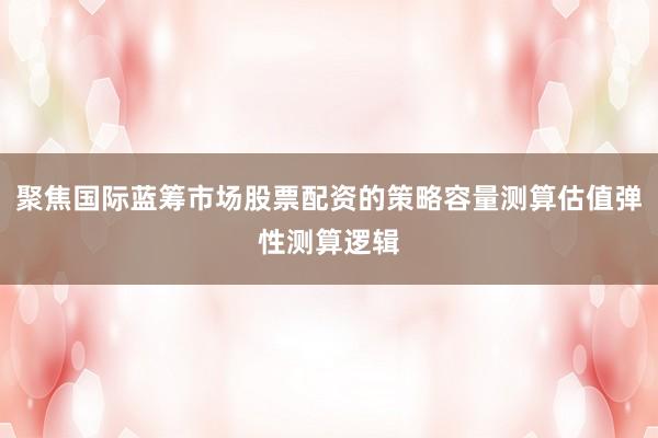 聚焦国际蓝筹市场股票配资的策略容量测算估值弹性测算逻辑