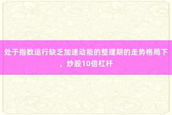 处于指数运行缺乏加速动能的整理期的走势格局下，炒股10倍杠杆