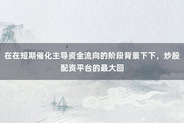 在在短期催化主导资金流向的阶段背景下下，炒股配资平台的最大回