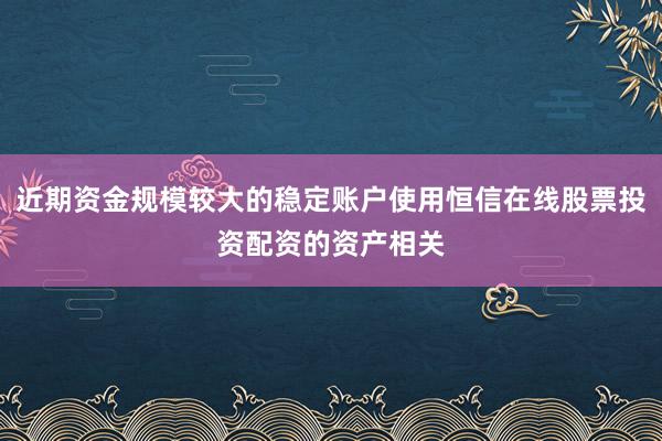 近期资金规模较大的稳定账户使用恒信在线股票投资配资的资产相关