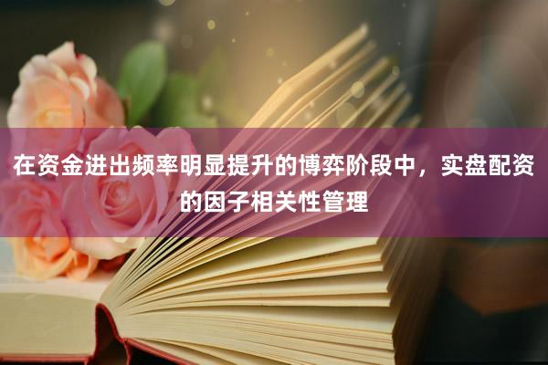 在资金进出频率明显提升的博弈阶段中，实盘配资的因子相关性管理