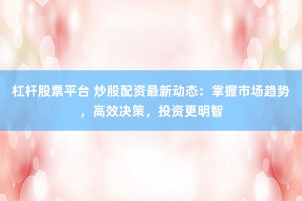 杠杆股票平台 炒股配资最新动态：掌握市场趋势，高效决策，投资更明智