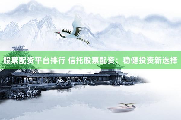 股票配资平台排行 信托股票配资：稳健投资新选择
