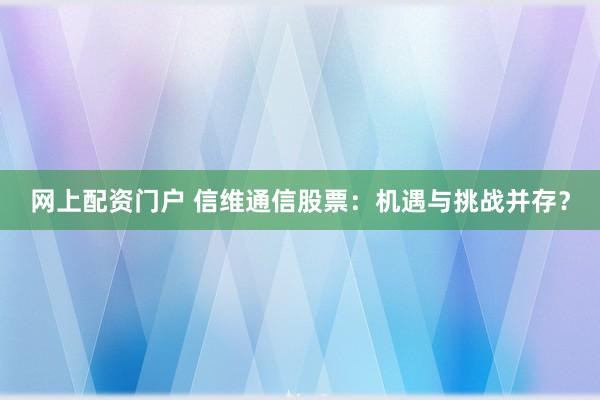 网上配资门户 信维通信股票：机遇与挑战并存？