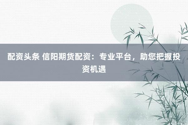配资头条 信阳期货配资：专业平台，助您把握投资机遇