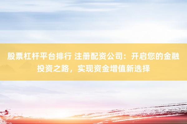 股票杠杆平台排行 注册配资公司：开启您的金融投资之路，实现资金增值新选择