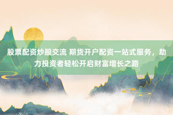 股票配资炒股交流 期货开户配资一站式服务，助力投资者轻松开启财富增长之路