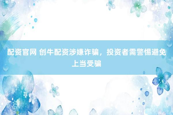 配资官网 创牛配资涉嫌诈骗，投资者需警惕避免上当受骗