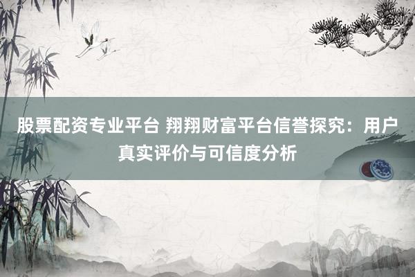 股票配资专业平台 翔翔财富平台信誉探究：用户真实评价与可信度分析