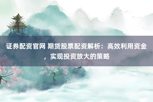 证券配资官网 期货股票配资解析：高效利用资金，实现投资放大的策略