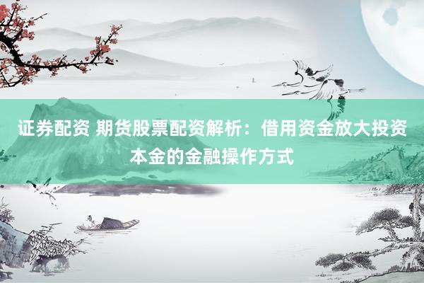 证券配资 期货股票配资解析：借用资金放大投资本金的金融操作方式