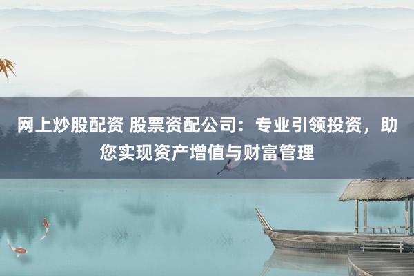 网上炒股配资 股票资配公司：专业引领投资，助您实现资产增值与财富管理