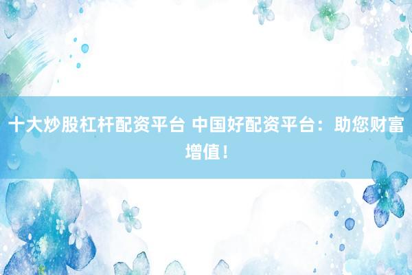 十大炒股杠杆配资平台 中国好配资平台：助您财富增值！