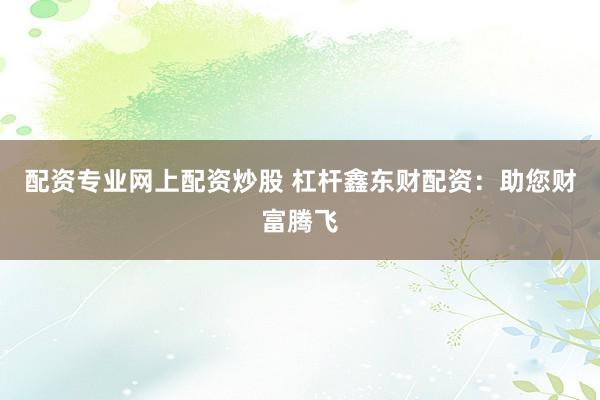 配资专业网上配资炒股 杠杆鑫东财配资：助您财富腾飞