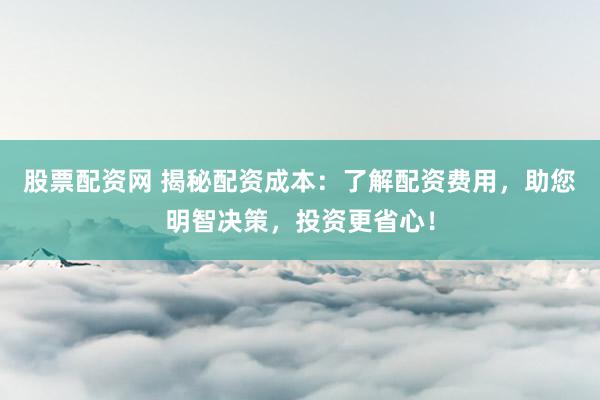 股票配资网 揭秘配资成本：了解配资费用，助您明智决策，投资更省心！