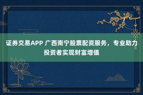 证券交易APP 广西南宁股票配资服务，专业助力投资者实现财富增值