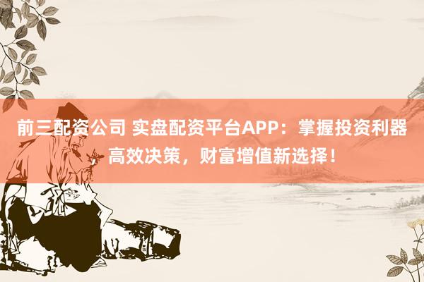 前三配资公司 实盘配资平台APP:掌握投资利器,高效决策,财富增值新选择!