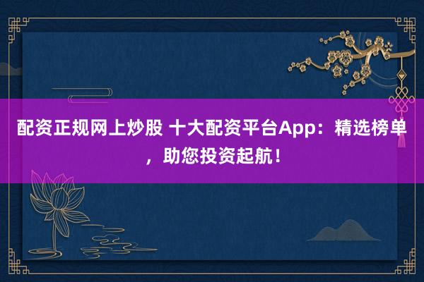 配资正规网上炒股 十大配资平台App：精选榜单，助您投资起航！