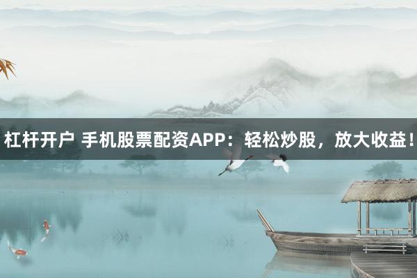 杠杆开户 手机股票配资APP：轻松炒股，放大收益！