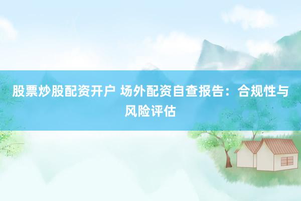 股票炒股配资开户 场外配资自查报告：合规性与风险评估