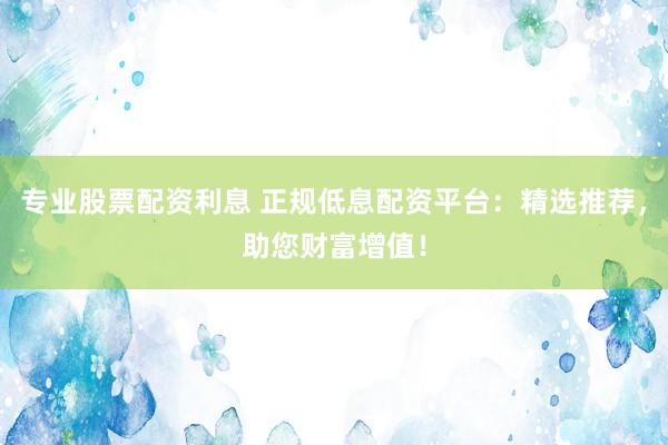 专业股票配资利息 正规低息配资平台：精选推荐，助您财富增值！